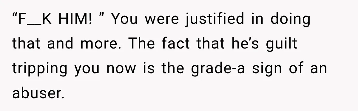 “F__K HIM! ” You were justified in doing that and more. The fact that he’s guilt tripping you now is the grade-a sign of an abuser.