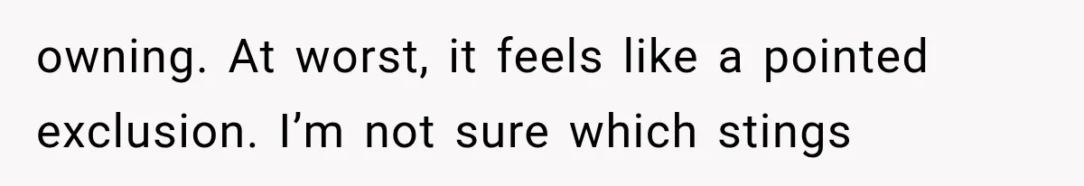owning. At worst, it feels like a pointed exclusion. I’m not sure which stings