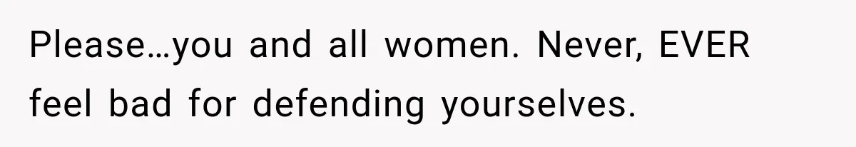 Please…you and all women. Never, EVER feel bad for defending yourselves.