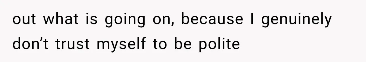 out what is going on, because I genuinely don’t trust myself to be polite