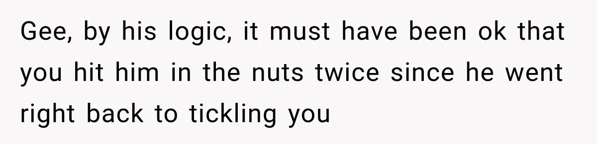 Gee, by his logic, it must have been ok that you hit him in the nuts twice since he went right back to tickling you