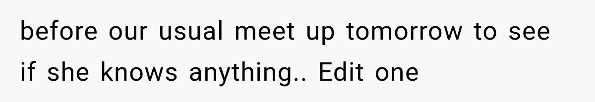 before our usual meet up tomorrow to see if she knows anything.. Edit one
