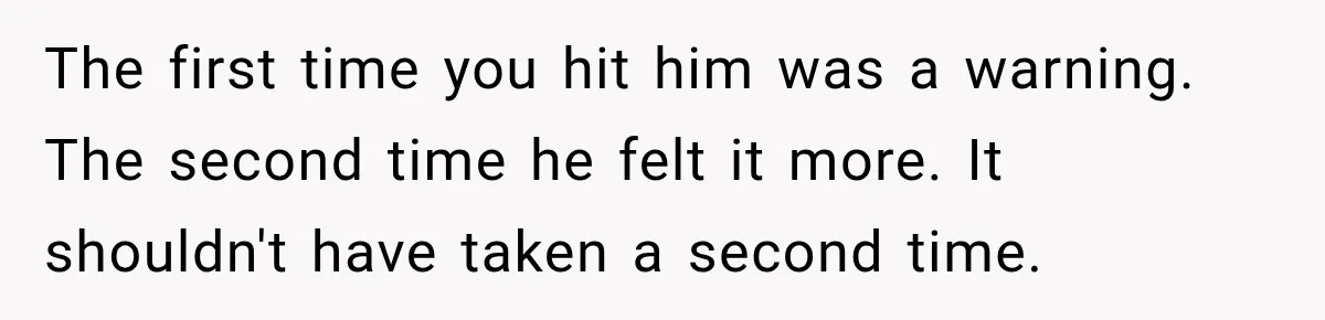 The first time you hit him was a warning. The second time he felt it more. It shouldn't have taken a second time.