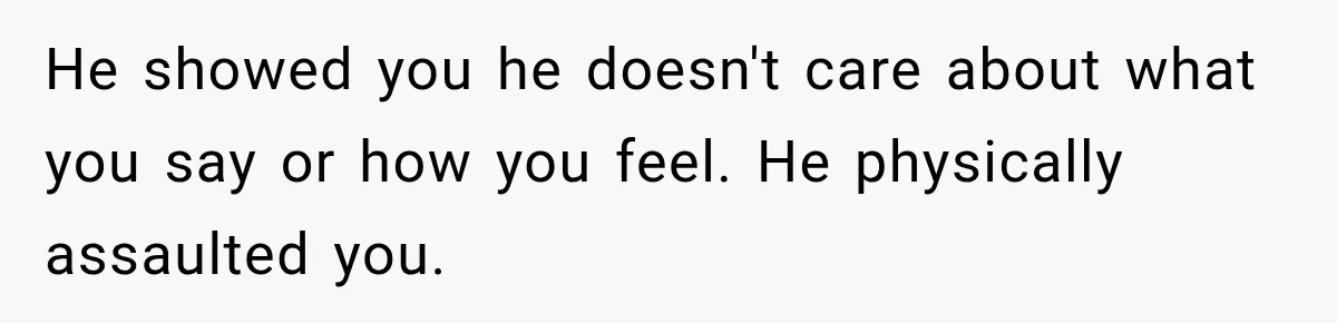 He showed you he doesn't care about what you say or how you feel. He physically assaulted you.