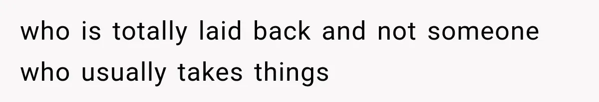 who is totally laid back and not someone who usually takes things