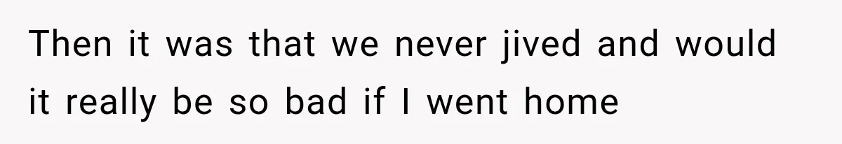 Then it was that we never jived and would it really be so bad if I went home