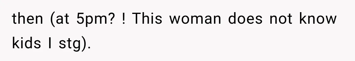 then (at 5pm? ! This woman does not know kids I stg).