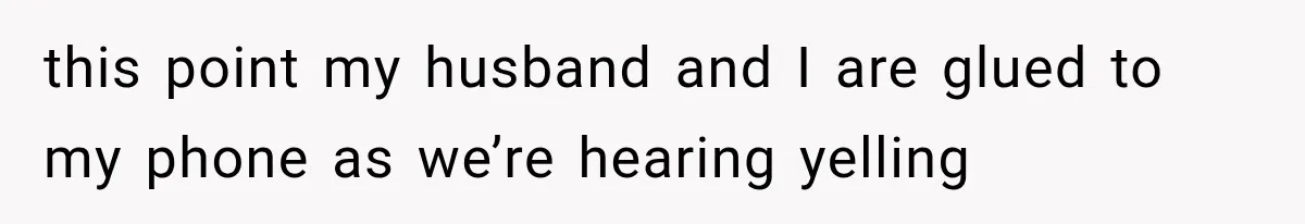 this point my husband and I are glued to my phone as we’re hearing yelling