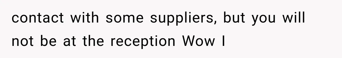 contact with some suppliers, but you will not be at the reception Wow I