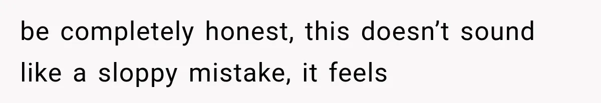 be completely honest, this doesn’t sound like a sloppy mistake, it feels