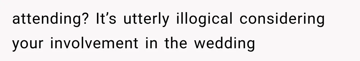 attending? It’s utterly illogical considering your involvement in the wedding