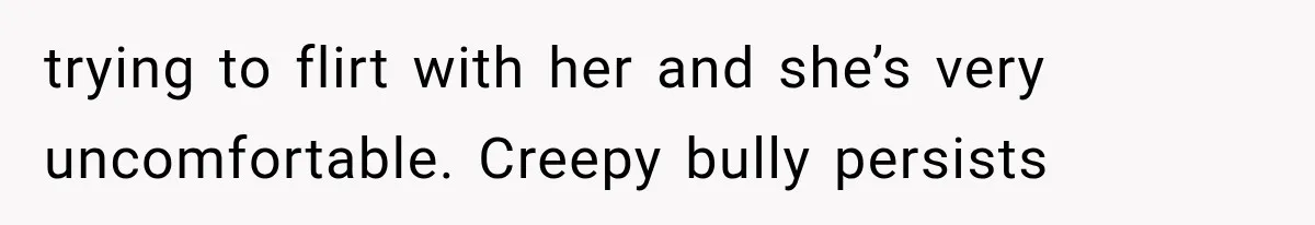 trying to flirt with her and she’s very uncomfortable. Creepy bully persists