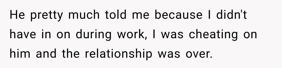 Fiancé Says They’re No Longer Engaged, Then Explodes When She Actually Takes Off Her Ring He pretty much told me because I didn't have in on during work, I was cheating on him and the relationship was over.