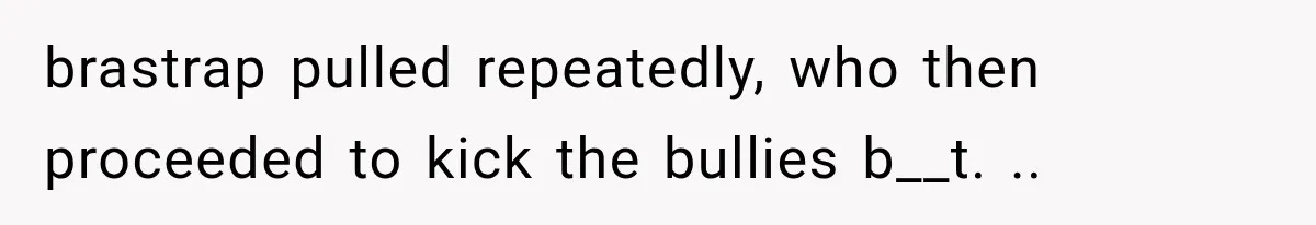 brastrap pulled repeatedly, who then proceeded to kick the bullies b__t. ..
