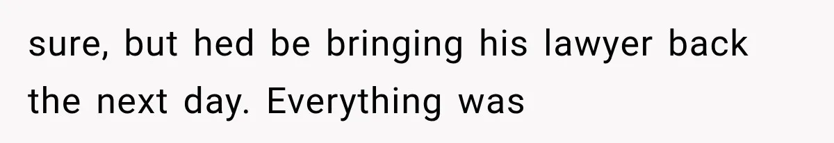 sure, but hed be bringing his lawyer back the next day. Everything was