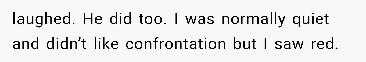 laughed. He did too. I was normally quiet and didn’t like confrontation but I saw red.