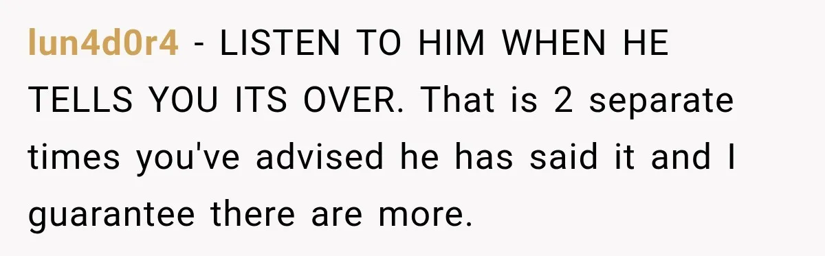 Fiancé Says They’re No Longer Engaged, Then Explodes When She Actually Takes Off Her Ring lun4d0r4 − LISTEN TO HIM WHEN HE TELLS YOU ITS OVER. That is 2 separate times you've advised he has said it and I guarantee there are more.