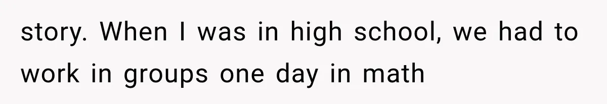 story. When I was in high school, we had to work in groups one day in math