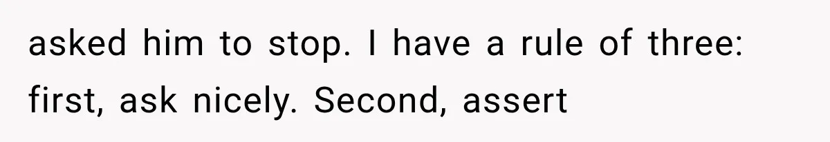 asked him to stop. I have a rule of three: first, ask nicely. Second, assert