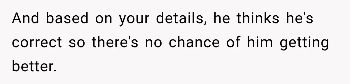 Fiancé Says They’re No Longer Engaged, Then Explodes When She Actually Takes Off Her Ring And based on your details, he thinks he's correct so there's no chance of him getting better.