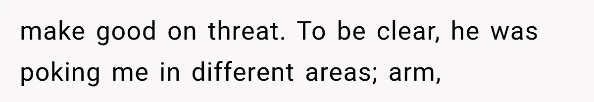make good on threat. To be clear, he was poking me in different areas; arm,