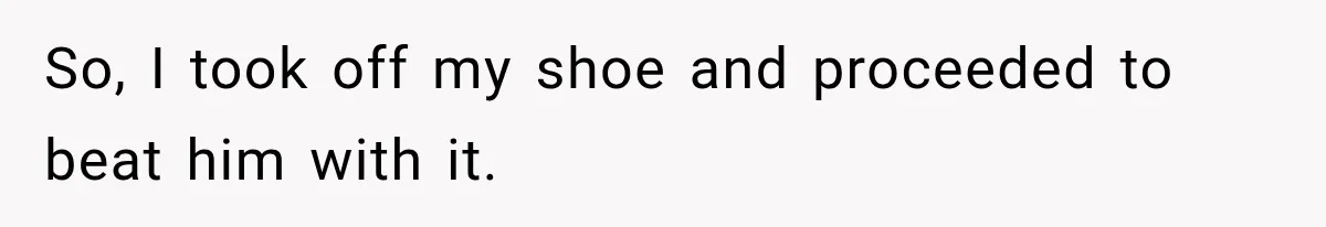 So, I took off my shoe and proceeded to beat him with it.