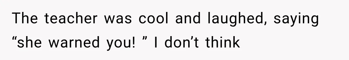 The teacher was cool and laughed, saying “she warned you! ” I don’t think