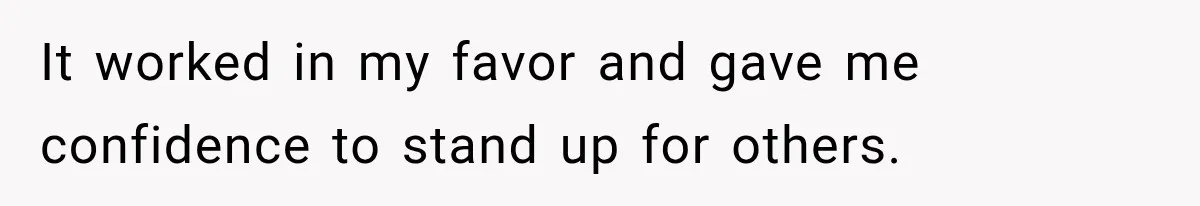 It worked in my favor and gave me confidence to stand up for others.