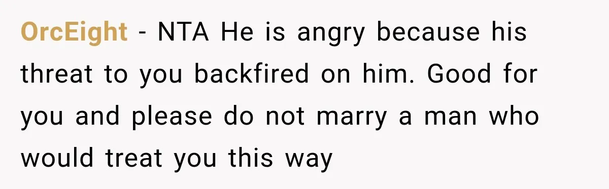 Fiancé Says They’re No Longer Engaged, Then Explodes When She Actually Takes Off Her Ring OrcEight − NTA He is angry because his threat to you backfired on him. Good for you and please do not marry a man who would treat you this way