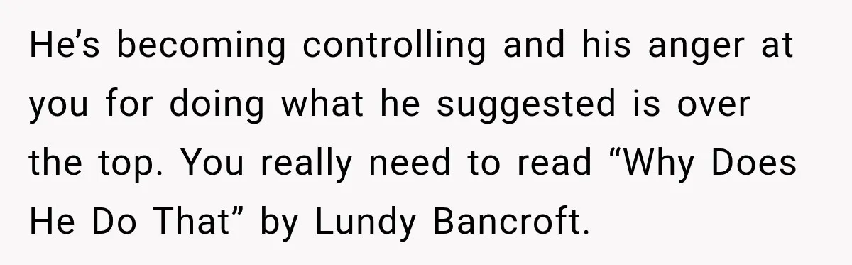 Fiancé Says They’re No Longer Engaged, Then Explodes When She Actually Takes Off Her Ring He’s becoming controlling and his anger at you for doing what he suggested is over the top. You really need to read “Why Does He Do That” by Lundy Bancroft.