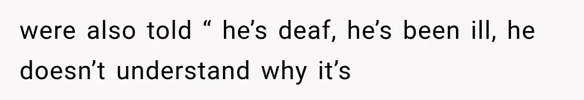 were also told “ he’s deaf, he’s been ill, he doesn’t understand why it’s