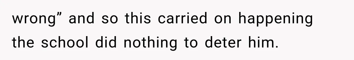 wrong” and so this carried on happening the school did nothing to deter him.