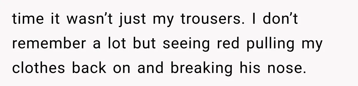 time it wasn’t just my trousers. I don’t remember a lot but seeing red pulling my clothes back on and breaking his nose.