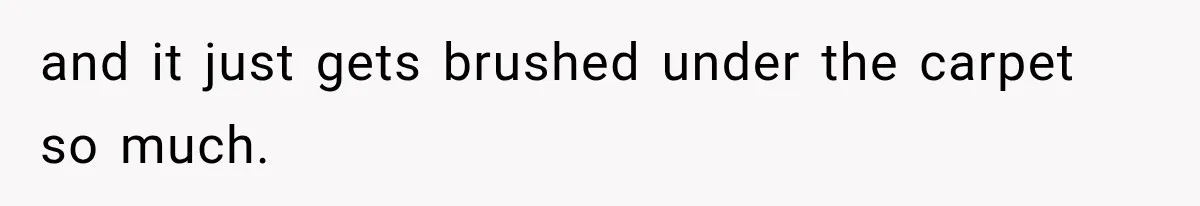 and it just gets brushed under the carpet so much.