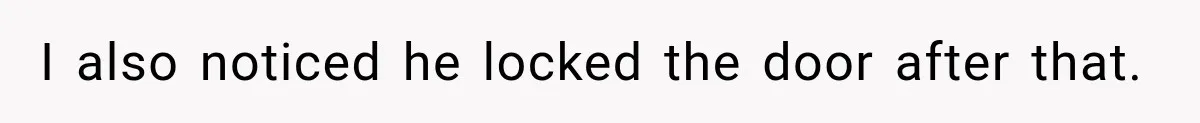 I also noticed he locked the door after that.