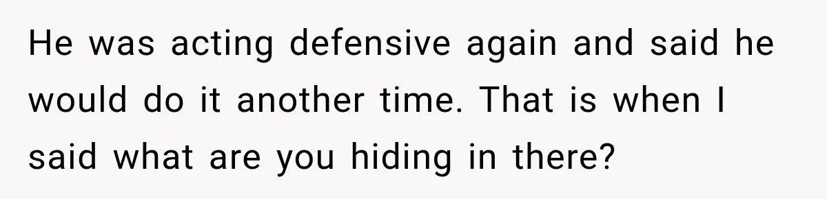He was acting defensive again and said he would do it another time. That is when I said what are you hiding in there?