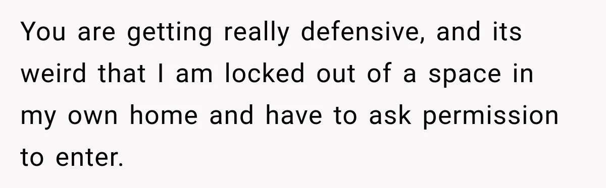 You are getting really defensive, and its weird that I am locked out of a space in my own home and have to ask permission to enter.