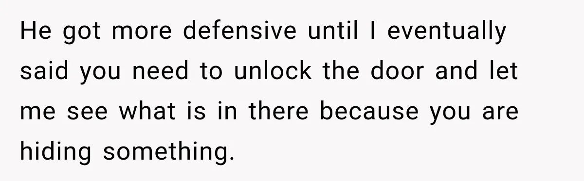 He got more defensive until I eventually said you need to unlock the door and let me see what is in there because you are hiding something.