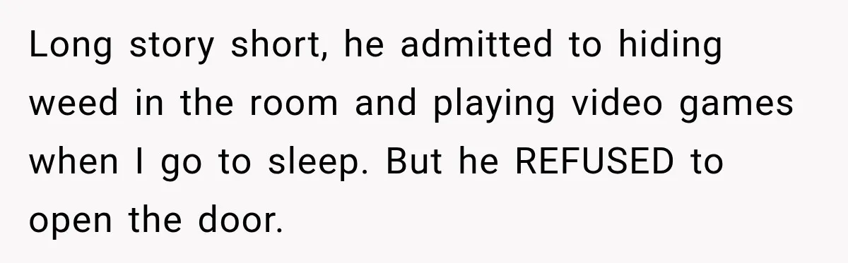 Long story short, he admitted to hiding weed in the room and playing video games when I go to sleep. But he REFUSED to open the door.