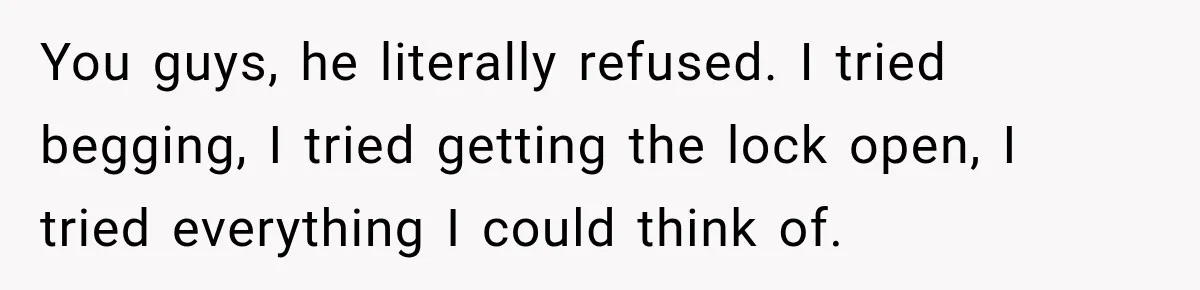 You guys, he literally refused. I tried begging, I tried getting the lock open, I tried everything I could think of.
