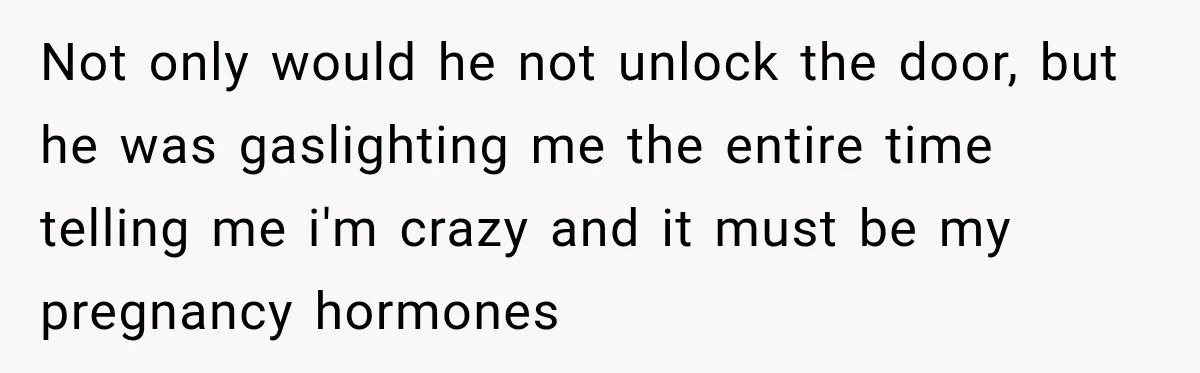 Not only would he not unlock the door, but he was gaslighting me the entire time telling me i'm crazy and it must be my pregnancy hormones