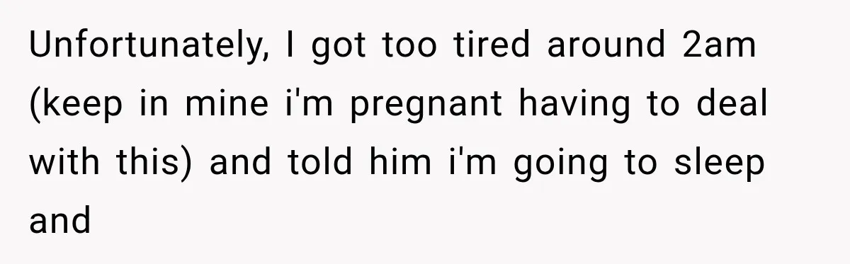 Unfortunately, I got too tired around 2am (keep in mine i'm pregnant having to deal with this) and told him i'm going to sleep and