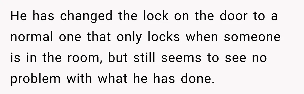 He has changed the lock on the door to a normal one that only locks when someone is in the room, but still seems to see no problem with what...