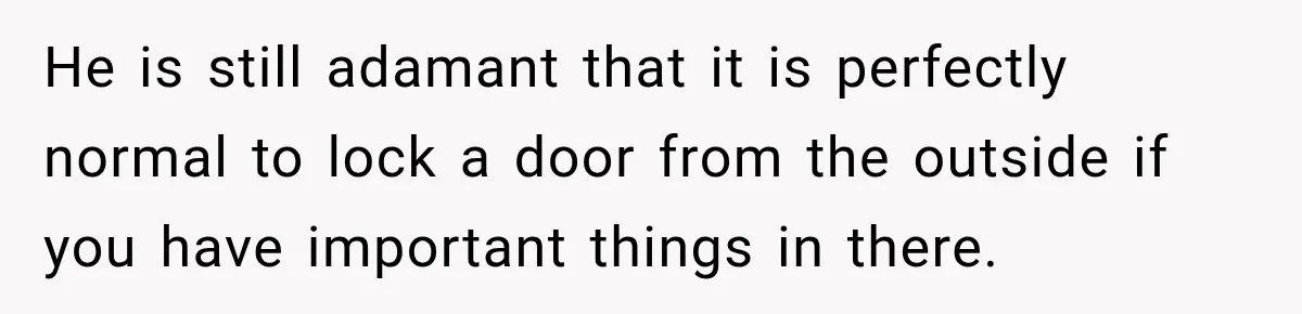 He is still adamant that it is perfectly normal to lock a door from the outside if you have important things in there.