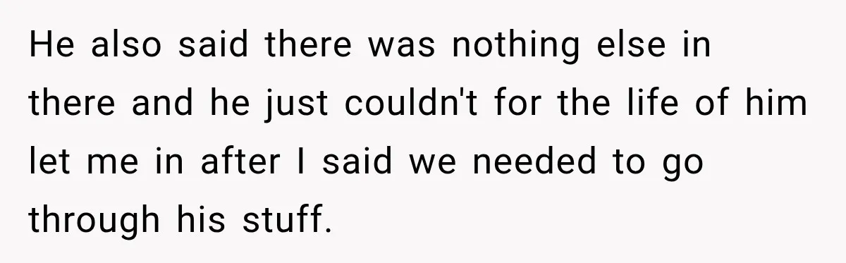 He also said there was nothing else in there and he just couldn't for the life of him let me in after I said we needed to go through his...