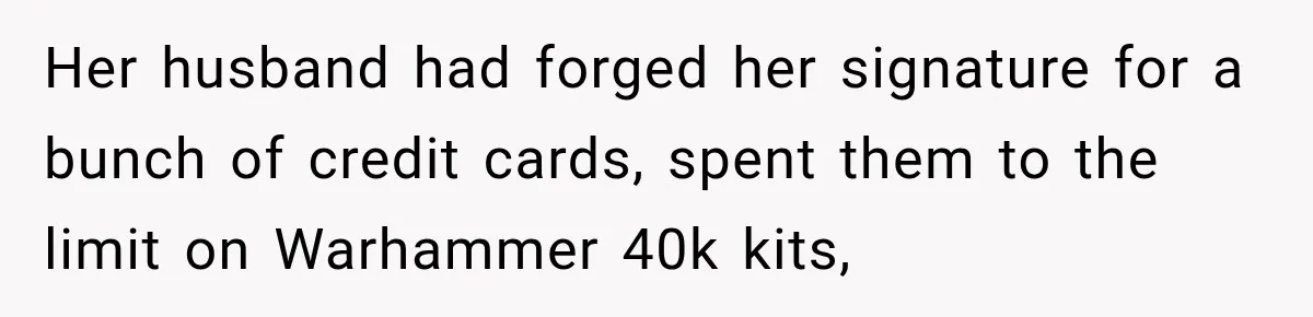 Her husband had forged her signature for a bunch of credit cards, spent them to the limit on Warhammer 40k kits,