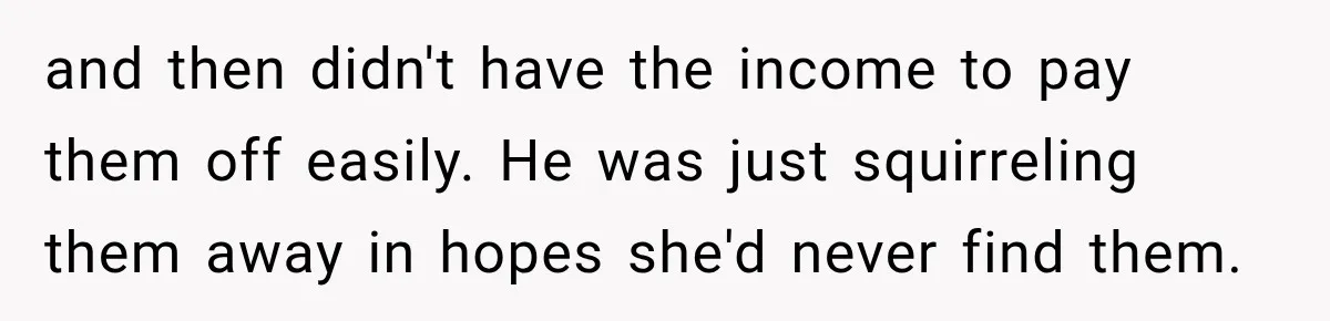 and then didn't have the income to pay them off easily. He was just squirreling them away in hopes she'd never find them.
