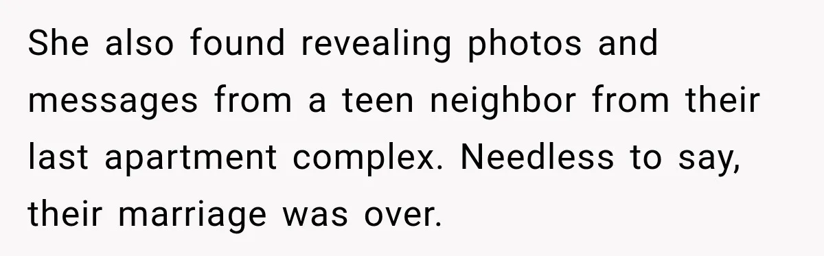 She also found revealing photos and messages from a teen neighbor from their last apartment complex. Needless to say, their marriage was over.