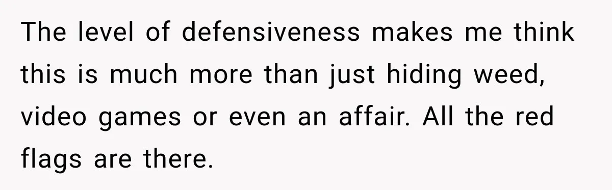 The level of defensiveness makes me think this is much more than just hiding weed, video games or even an affair. All the red flags are there.
