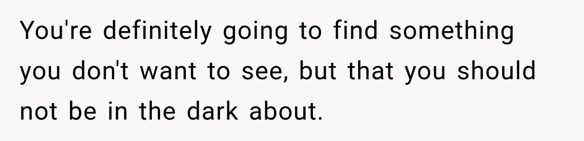 You're definitely going to find something you don't want to see, but that you should not be in the dark about.